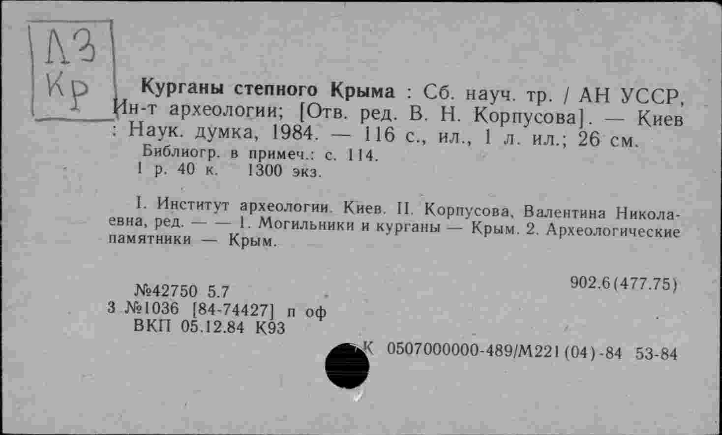 ﻿Курганы степного Крыма : Сб. науч, тр / АН УССР н-т археологии; [Отв. ред. В. Н. Корпусова]. — Киев Наук, думка, 1984. — 116 с., ил., 1 л. ил.; 26 см.
Библиогр. в примем.: с. 114 1 р. 40 к. 1300 экз.
I. Институт археологии. Киев. II. Корпусова, Валентина Николаевна, ред. — — 1 Могильники и курганы — Крым. 2. Археологические памятники — Крым.
№42750 5.7
3 №1036 [84-74427] п оф ВКП 05.12.84 К93
902.6(477.75)
К 0507000000-489/М221 (04)-84 53-84